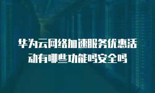 华为云网络加速服务优惠活动有哪些功能吗安全吗