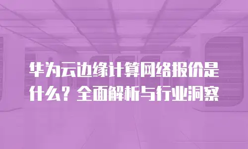 华为云边缘计算网络报价是什么？全面解析与行业洞察