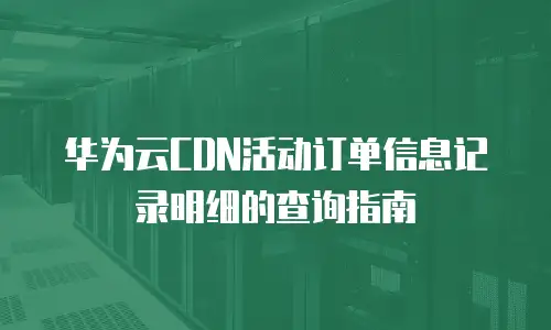 华为云CDN活动订单信息记录明细的查询指南