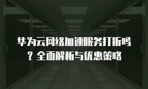 华为云网络加速服务打折吗？全面解析与优惠策略