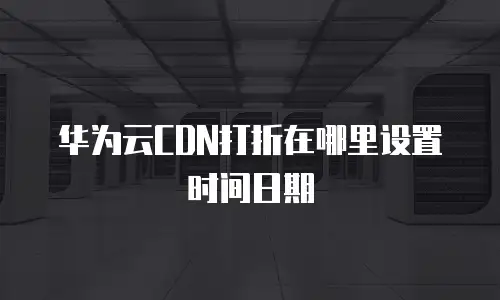 华为云CDN打折在哪里设置时间日期