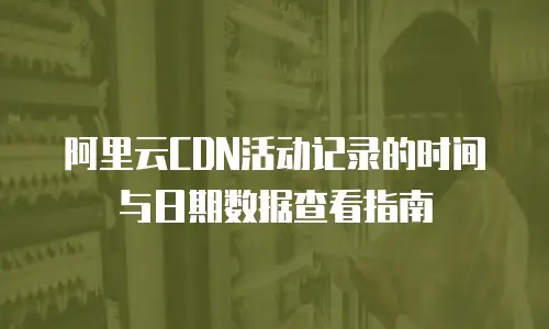 阿里云CDN活动记录的时间与日期数据查看指南