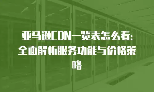 亚马逊CDN一览表怎么看：全面解析服务功能与价格策略