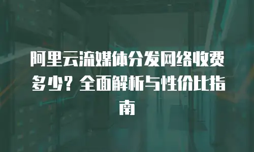 阿里云流媒体分发网络收费多少？全面解析与性价比指南