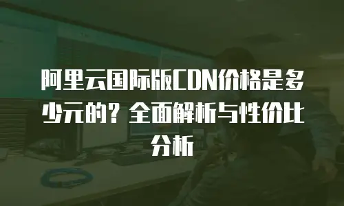 阿里云国际版CDN价格是多少元的？全面解析与性价比分析