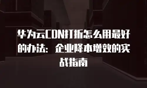 华为云CDN打折怎么用最好的办法：企业降本增效的实战指南
