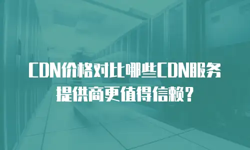 CDN价格对比哪些CDN服务提供商更值得信赖？