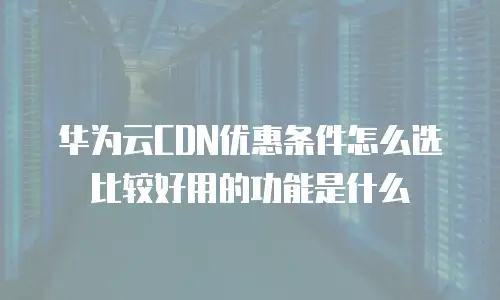 华为云CDN优惠条件怎么选比较好用的功能是什么