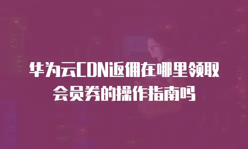 华为云CDN返佣在哪里领取会员券的操作指南吗