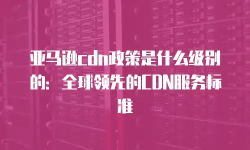 亚马逊cdn政策是什么级别的：全球领先的CDN服务标准