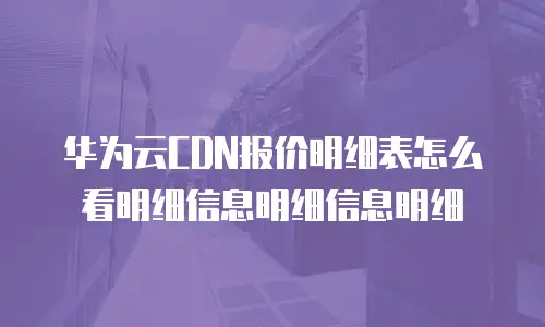华为云CDN报价明细表怎么看明细信息明细信息明细