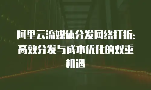 阿里云流媒体分发网络打折：高效分发与成本优化的双重机遇