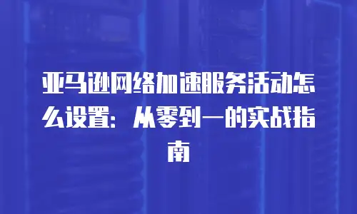 亚马逊网络加速服务活动怎么设置：从零到一的实战指南