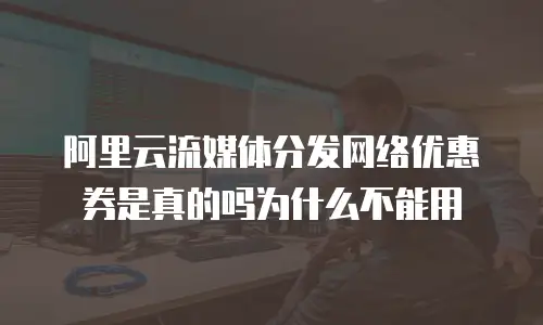 阿里云流媒体分发网络优惠券是真的吗为什么不能用