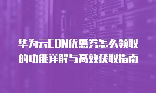 华为云CDN优惠券怎么领取的功能详解与高效获取指南