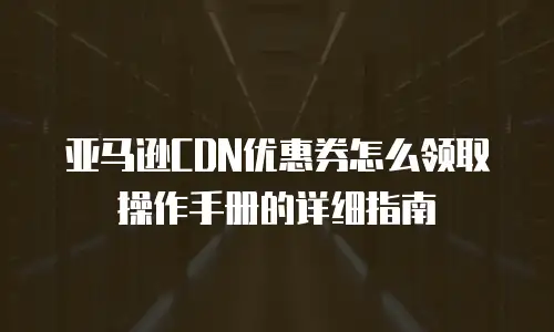 亚马逊CDN优惠券怎么领取操作手册的详细指南