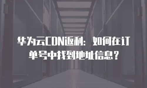 华为云CDN返利：如何在订单号中找到地址信息？