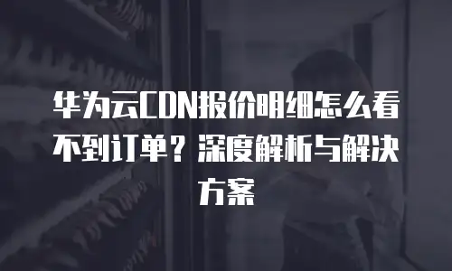 华为云CDN报价明细怎么看不到订单？深度解析与解决方案