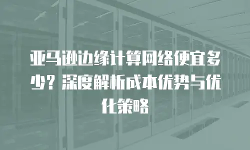 亚马逊边缘计算网络便宜多少？深度解析成本优势与优化策略
