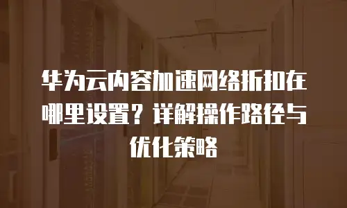 华为云内容加速网络折扣在哪里设置？详解操作路径与优化策略