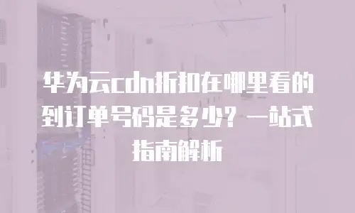 华为云cdn折扣在哪里看的到订单号码是多少？一站式指南解析