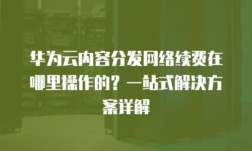 华为云内容分发网络续费在哪里操作的？一站式解决方案详解