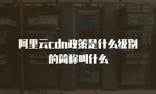阿里云cdn政策是什么级别的简称叫什么