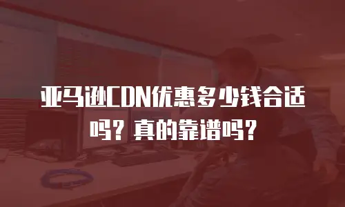 亚马逊CDN优惠多少钱合适吗？真的靠谱吗？
