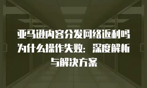 亚马逊内容分发网络返利吗为什么操作失败：深度解析与解决方案