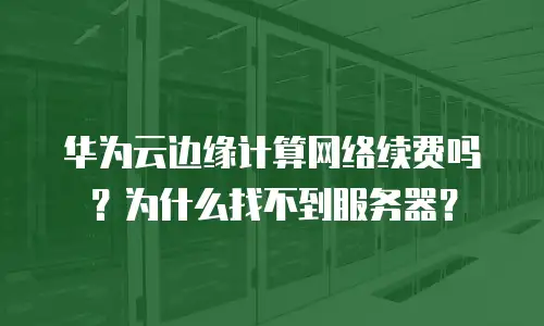 华为云边缘计算网络续费吗？为什么找不到服务器？