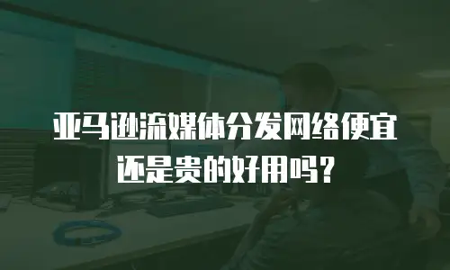 亚马逊流媒体分发网络便宜还是贵的好用吗？