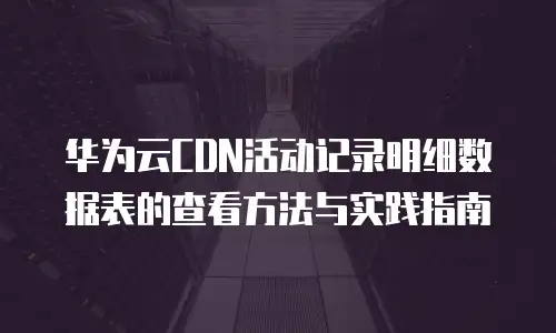 华为云CDN活动记录明细数据表的查看方法与实践指南