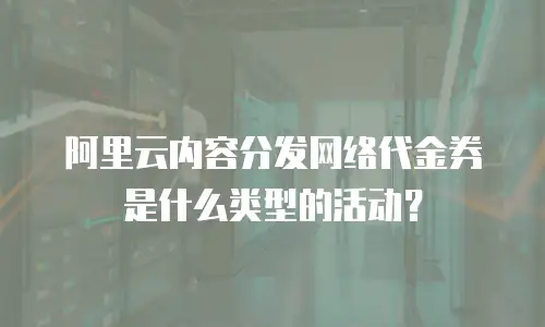 阿里云内容分发网络代金券是什么类型的活动？