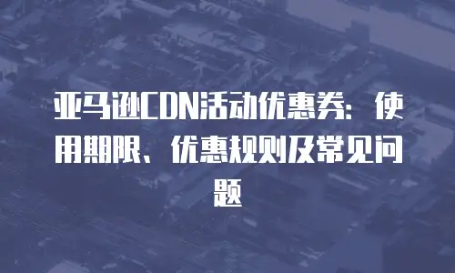 亚马逊CDN活动优惠券：使用期限、优惠规则及常见问题