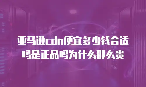 亚马逊cdn便宜多少钱合适吗是正品吗为什么那么贵