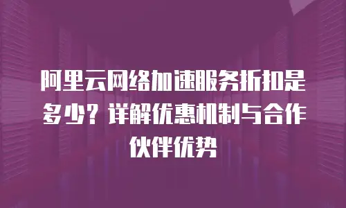 阿里云网络加速服务折扣是多少？详解优惠机制与合作伙伴优势