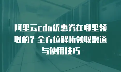 阿里云cdn优惠券在哪里领取的？全方位解析领取渠道与使用技巧