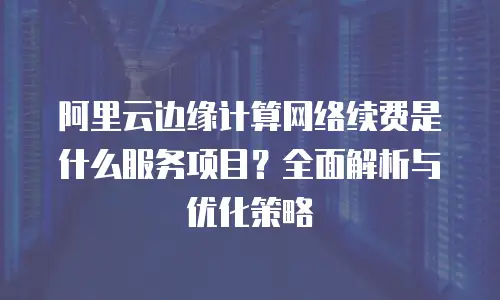 阿里云边缘计算网络续费是什么服务项目？全面解析与优化策略
