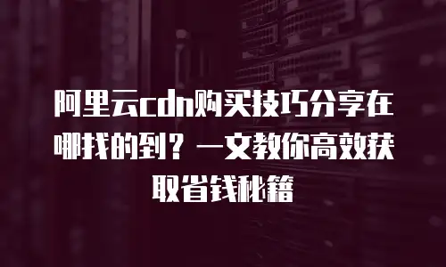 阿里云cdn购买技巧分享在哪找的到？一文教你高效获取省钱秘籍