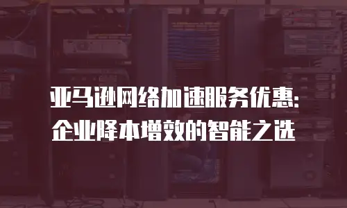 亚马逊网络加速服务优惠：企业降本增效的智能之选