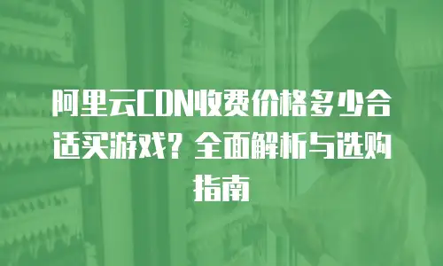 阿里云CDN收费价格多少合适买游戏？全面解析与选购指南