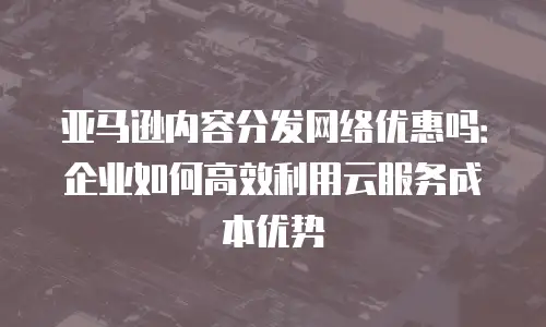亚马逊内容分发网络优惠吗：企业如何高效利用云服务成本优势