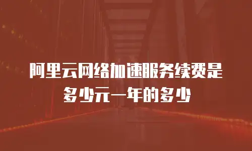 阿里云网络加速服务续费是多少元一年的多少
