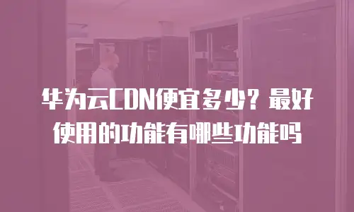 华为云CDN便宜多少？最好使用的功能有哪些功能吗