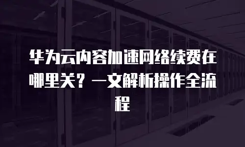 华为云内容加速网络续费在哪里关？一文解析操作全流程