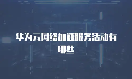 华为云网络加速服务活动有哪些
