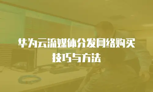 华为云流媒体分发网络购买技巧与方法