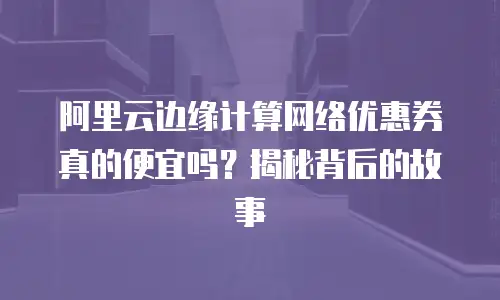 阿里云边缘计算网络优惠券真的便宜吗？揭秘背后的故事