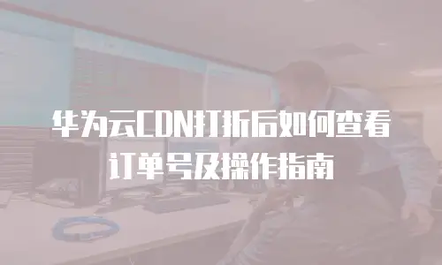 华为云CDN打折后如何查看订单号及操作指南