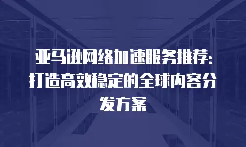 亚马逊网络加速服务推荐：打造高效稳定的全球内容分发方案